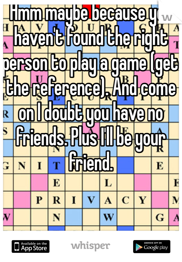 Hmm maybe because you haven't found the right person to play a game (get the reference). And come on I doubt you have no friends. Plus I'll be your friend.