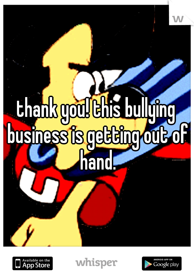 thank you! this bullying business is getting out of hand.