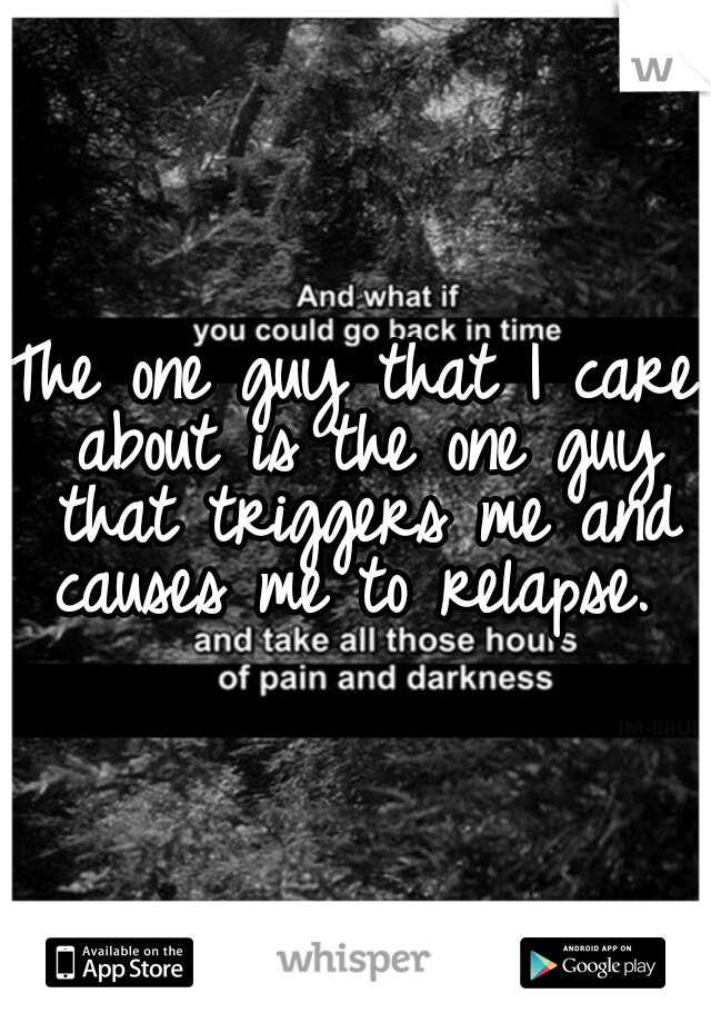 The one guy that I care about is the one guy that triggers me and causes me to relapse. 