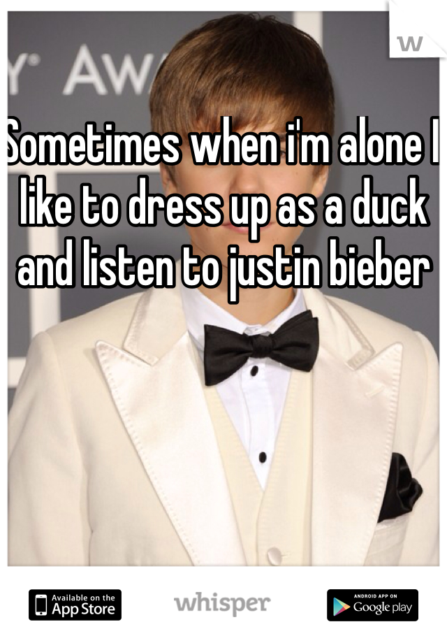 Sometimes when i'm alone I like to dress up as a duck and listen to justin bieber