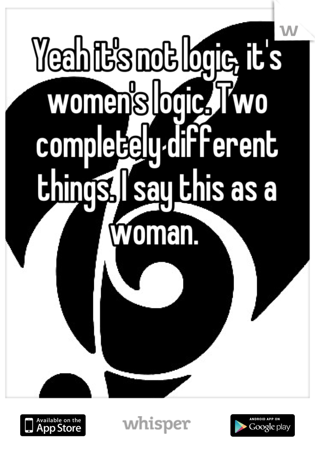 Yeah it's not logic, it's women's logic. Two completely different things. I say this as a woman. 