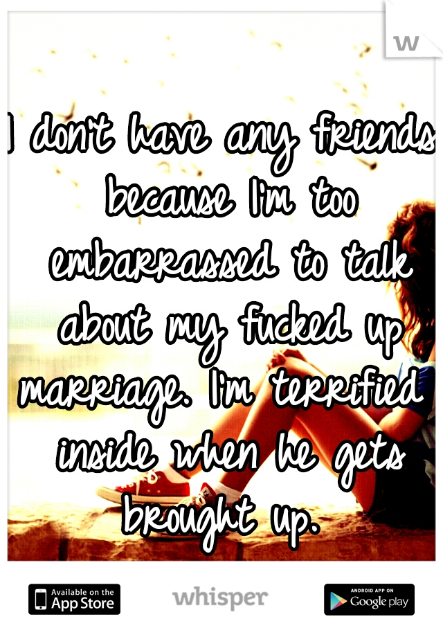 I don't have any friends because I'm too embarrassed to talk about my fucked up marriage. I'm terrified  inside when he gets brought up. 