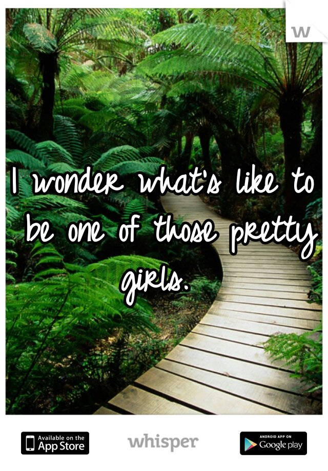 I wonder what's like to be one of those pretty girls.  