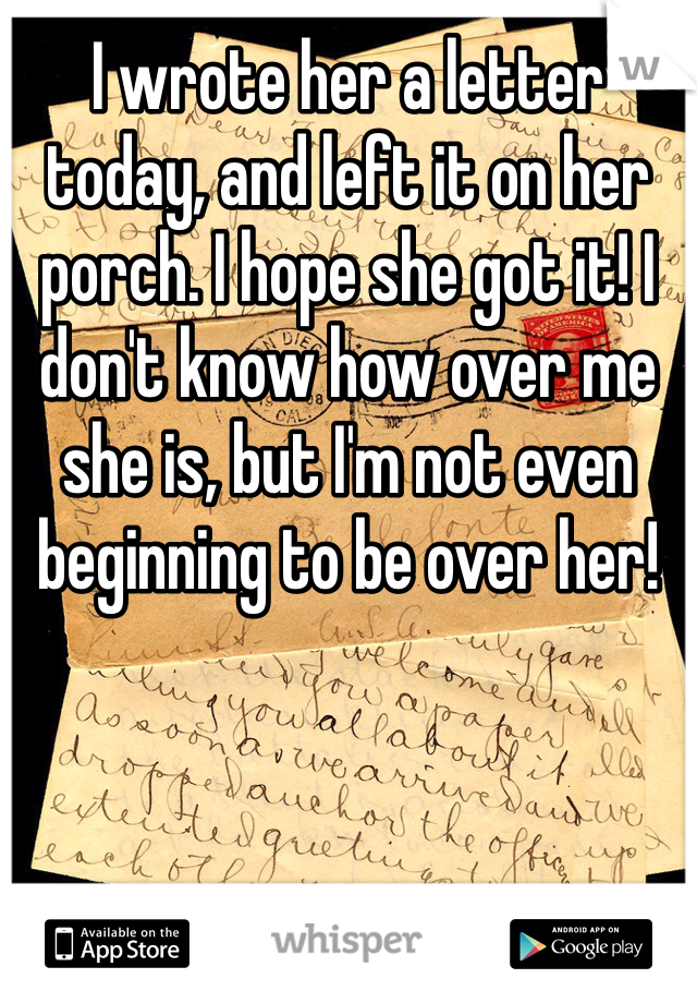 I wrote her a letter today, and left it on her porch. I hope she got it! I don't know how over me she is, but I'm not even beginning to be over her!