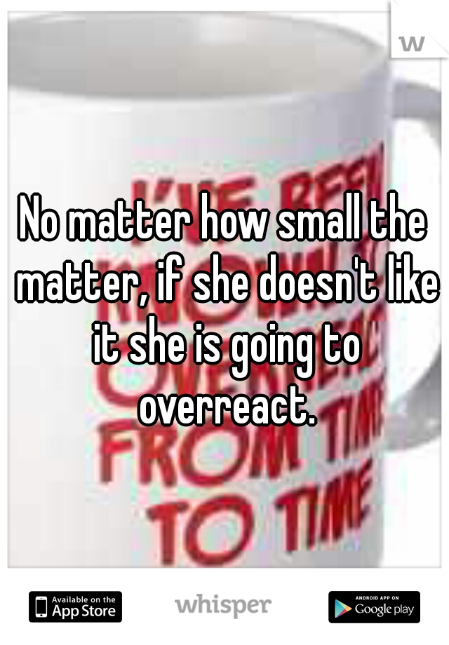 No matter how small the matter, if she doesn't like it she is going to overreact.