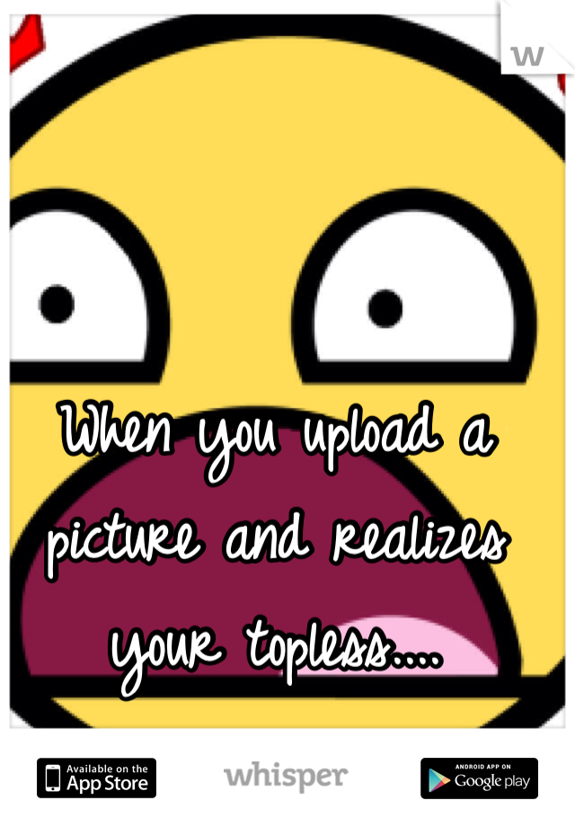 When you upload a picture and realizes your topless....