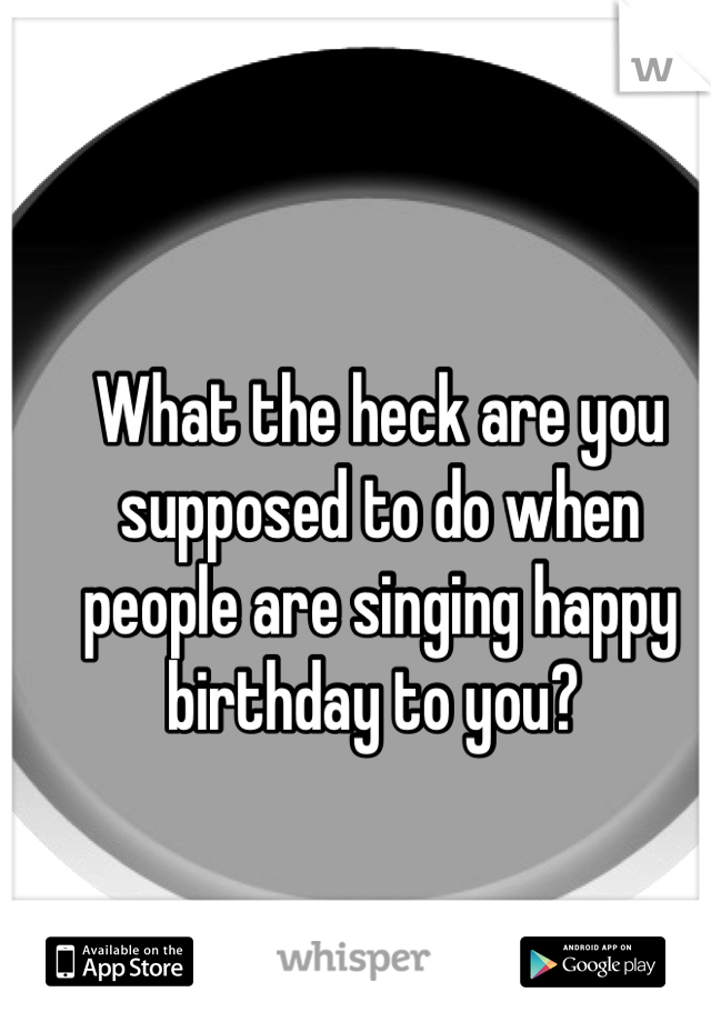 What the heck are you supposed to do when people are singing happy birthday to you? 