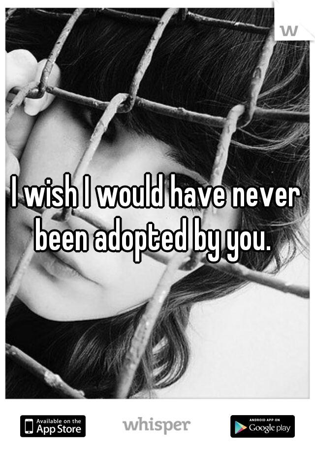 I wish I would have never been adopted by you.  