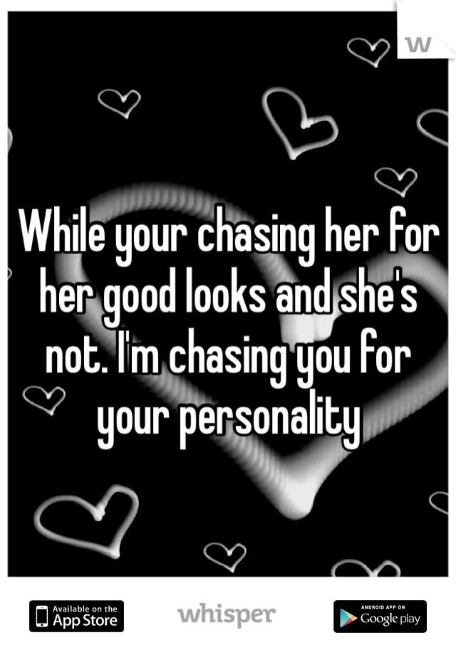 While your chasing her for her good looks and she's not. I'm chasing you for your personality