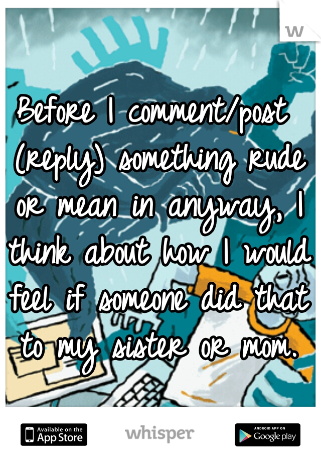 Before I comment/post (reply) something rude or mean in anyway, I think about how I would feel if someone did that to my sister or mom.