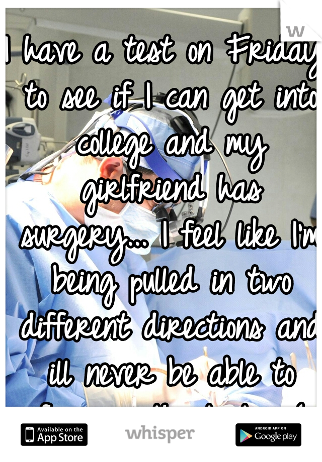 I have a test on Friday to see if I can get into college and my girlfriend has surgery... I feel like I'm being pulled in two different directions and ill never be able to focus on the test... :(