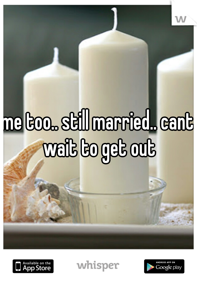 me too.. still married.. cant wait to get out