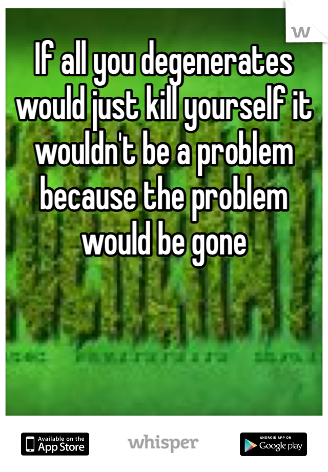 If all you degenerates would just kill yourself it wouldn't be a problem because the problem would be gone 