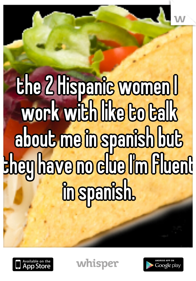 the 2 Hispanic women I work with like to talk about me in spanish but they have no clue I'm fluent in spanish.