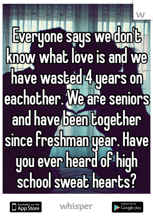 Everyone says we don't know what love is and we have wasted 4 years on eachother. We are seniors and have been together since freshman year. Have you ever heard of high school sweat hearts? 