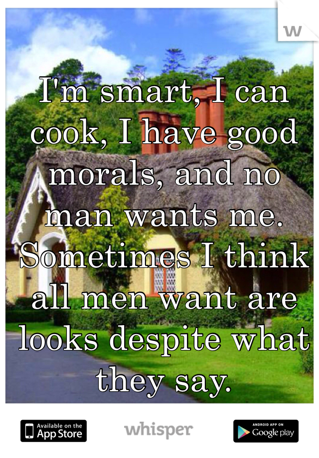 I'm smart, I can cook, I have good morals, and no man wants me. Sometimes I think all men want are looks despite what they say. 