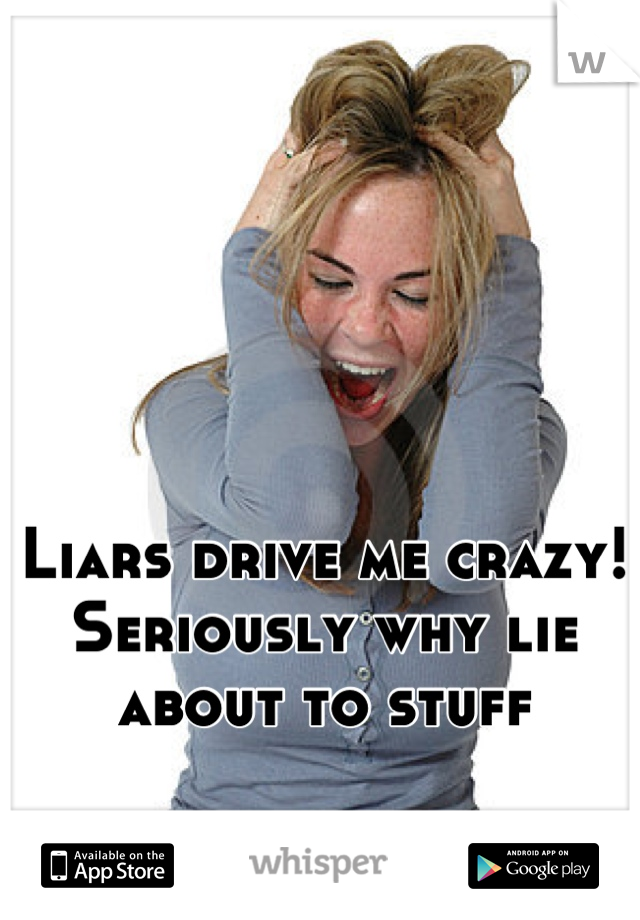 Liars drive me crazy! Seriously why lie about to stuff