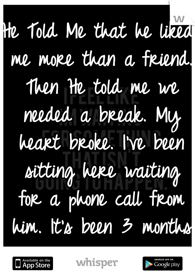 He Told Me that he liked me more than a friend. Then He told me we needed a break. My heart broke. I've been sitting here waiting for a phone call from him. It's been 3 months .. 