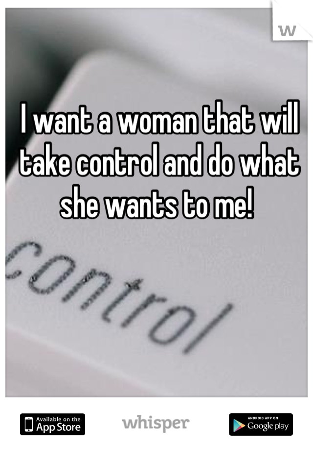 I want a woman that will take control and do what she wants to me! 