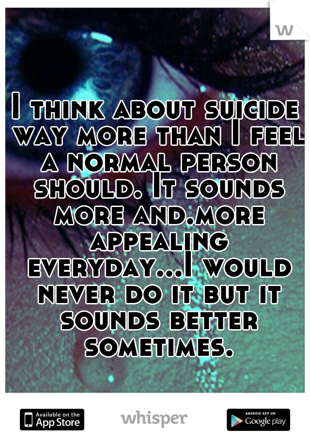 I think about suicide way more than I feel a normal person should. It sounds more and.more appealing everyday...I would never do it but it sounds better sometimes.