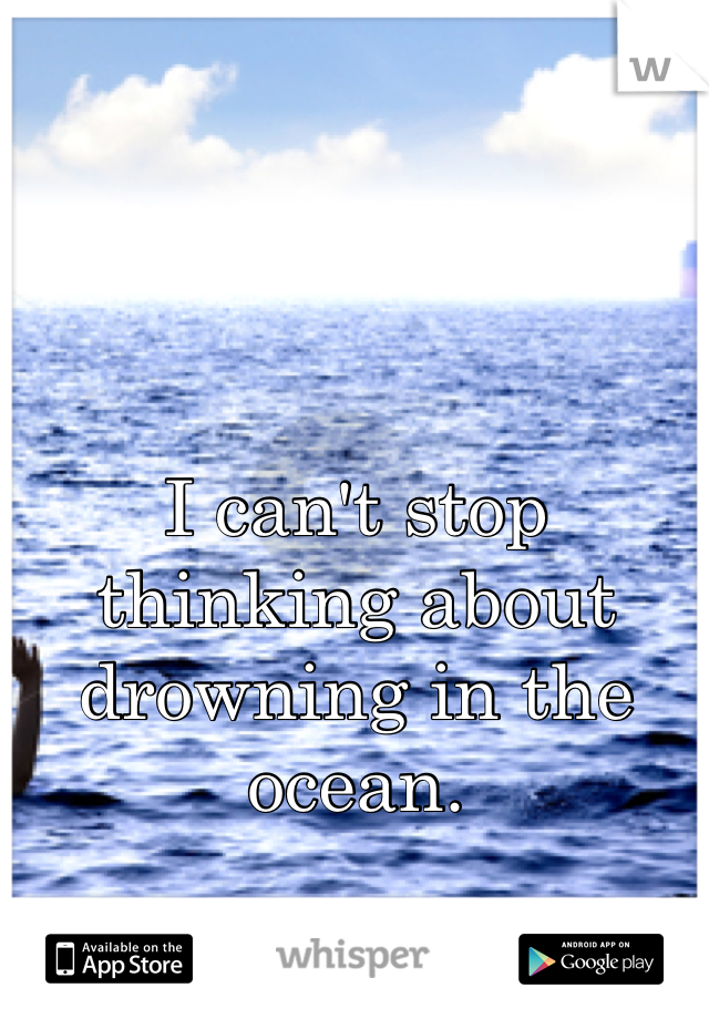 I can't stop thinking about drowning in the ocean.
