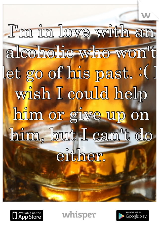 I'm in love with an alcoholic who won't let go of his past. :( I wish I could help him or give up on him, but I can't do either. 