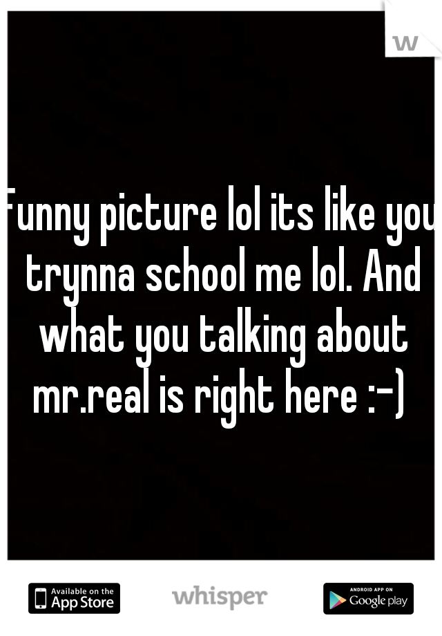 Funny picture lol its like you trynna school me lol. And what you talking about mr.real is right here :-) 