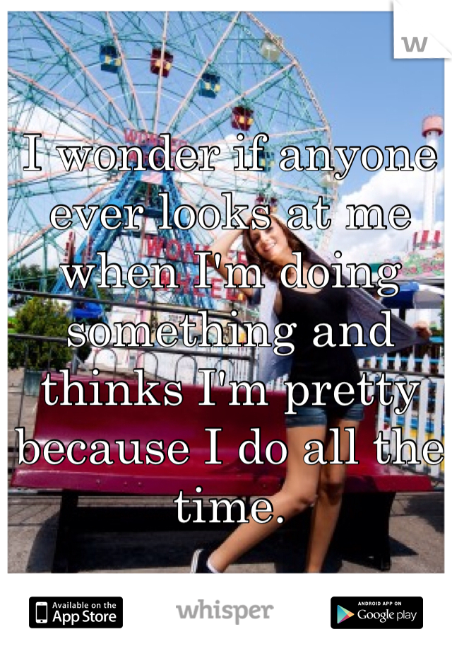 I wonder if anyone ever looks at me when I'm doing something and thinks I'm pretty because I do all the time. 