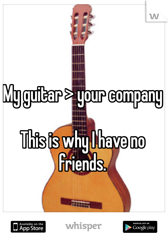 My guitar > your company

This is why I have no friends.
