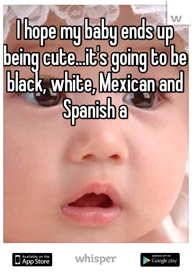 I hope my baby ends up being cute...it's going to be black, white, Mexican and Spanish a