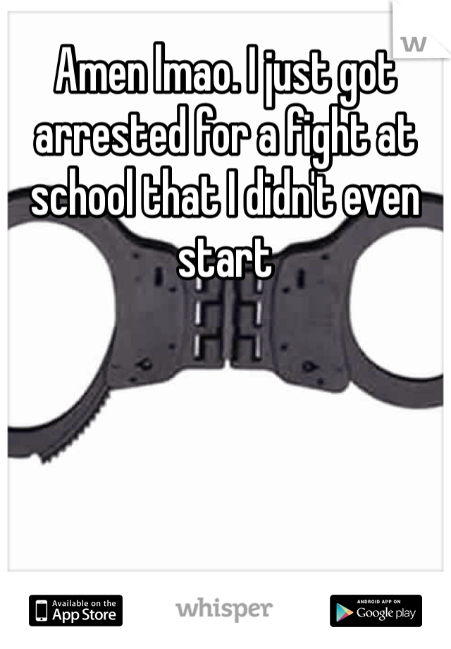 Amen lmao. I just got arrested for a fight at school that I didn't even start