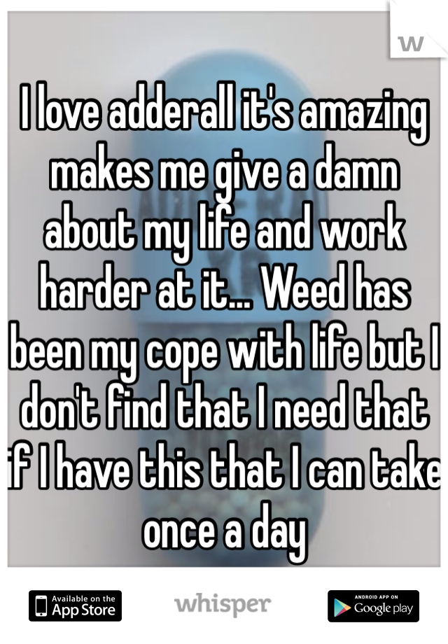 I love adderall it's amazing makes me give a damn about my life and work harder at it... Weed has been my cope with life but I don't find that I need that if I have this that I can take once a day