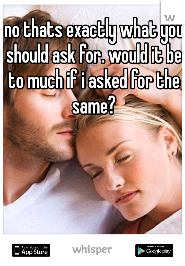 no thats exactly what you should ask for. would it be to much if i asked for the same?