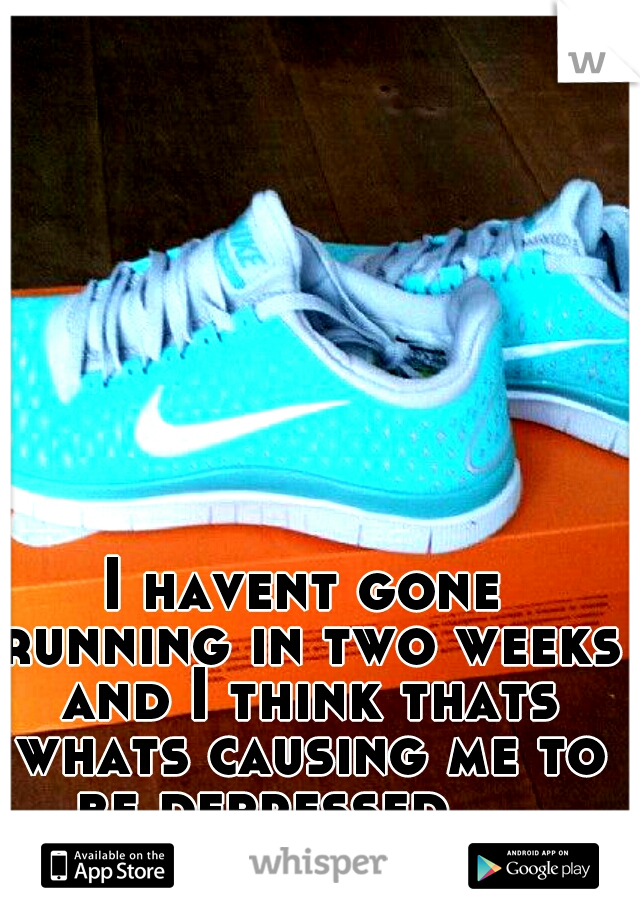 I havent gone running in two weeks and I think thats whats causing me to be depressed … 