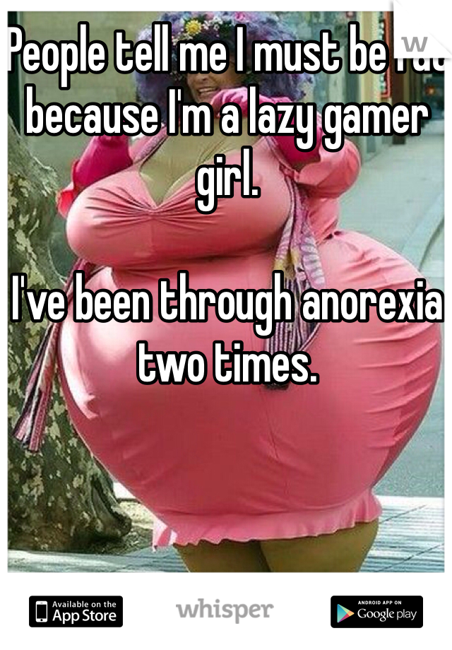 People tell me I must be fat because I'm a lazy gamer girl.

I've been through anorexia two times.