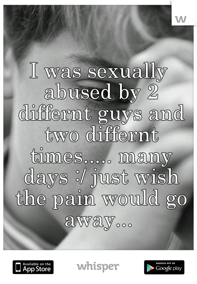 I was sexually abused by 2 differnt guys and two differnt times..... many days :/ just wish the pain would go away... 