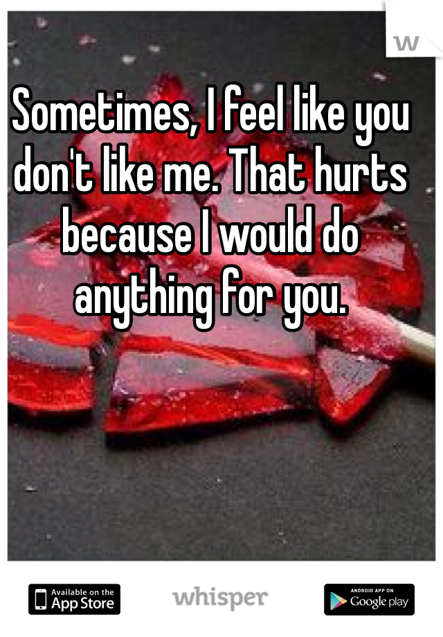 Sometimes, I feel like you don't like me. That hurts because I would do anything for you. 