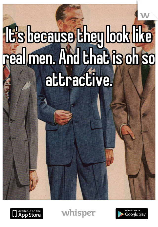 It's because they look like real men. And that is oh so attractive.