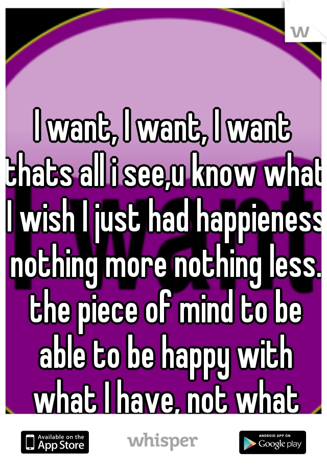 I want, I want, I want thats all i see,u know what I wish I just had happieness nothing more nothing less. the piece of mind to be able to be happy with what I have, not what could be or could've been