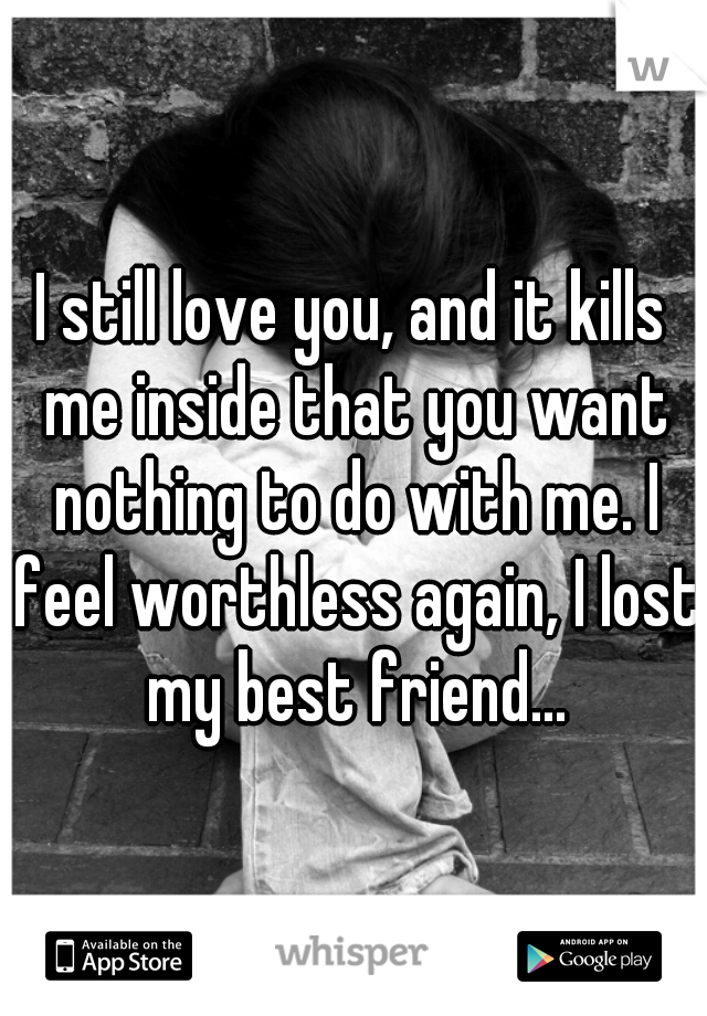 I still love you, and it kills me inside that you want nothing to do with me. I feel worthless again, I lost my best friend...