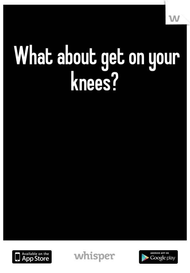  What about get on your knees?