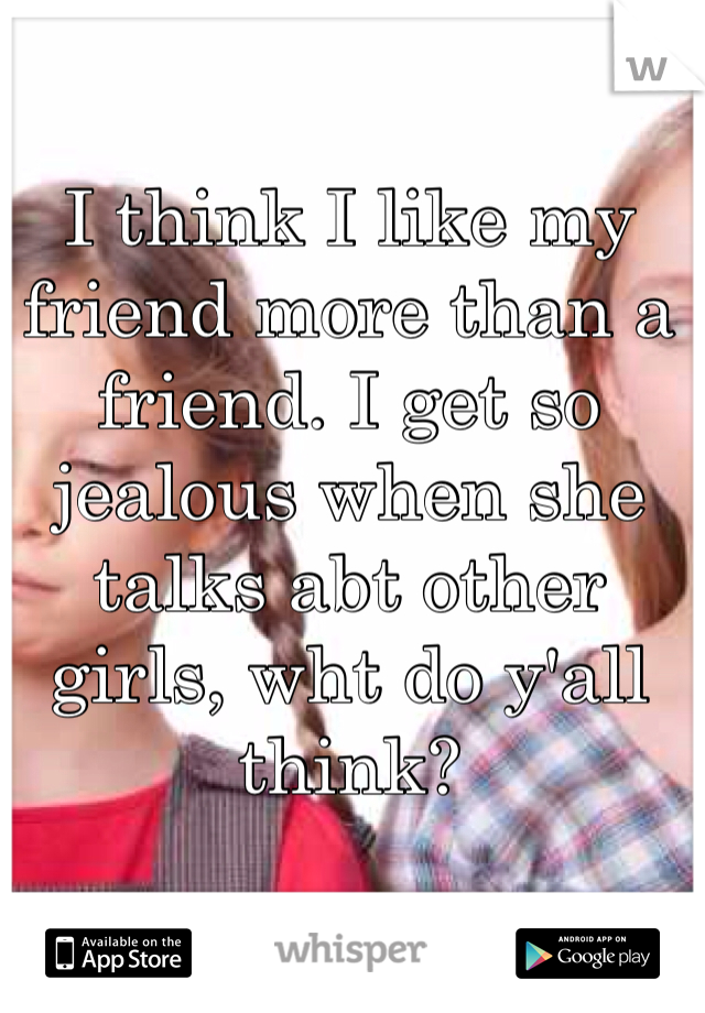 I think I like my friend more than a friend. I get so jealous when she talks abt other girls, wht do y'all think? 