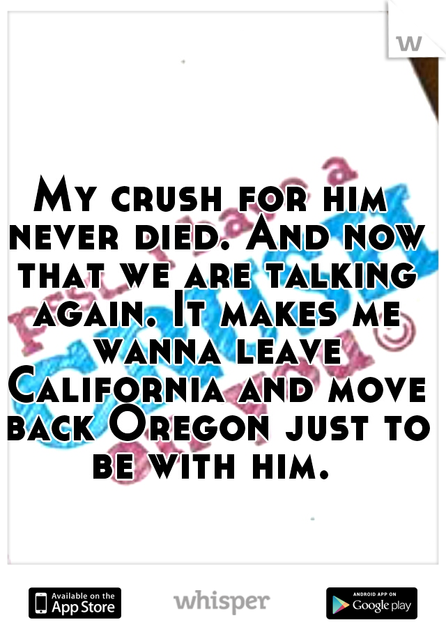 My crush for him never died. And now that we are talking again. It makes me wanna leave California and move back Oregon just to be with him. 