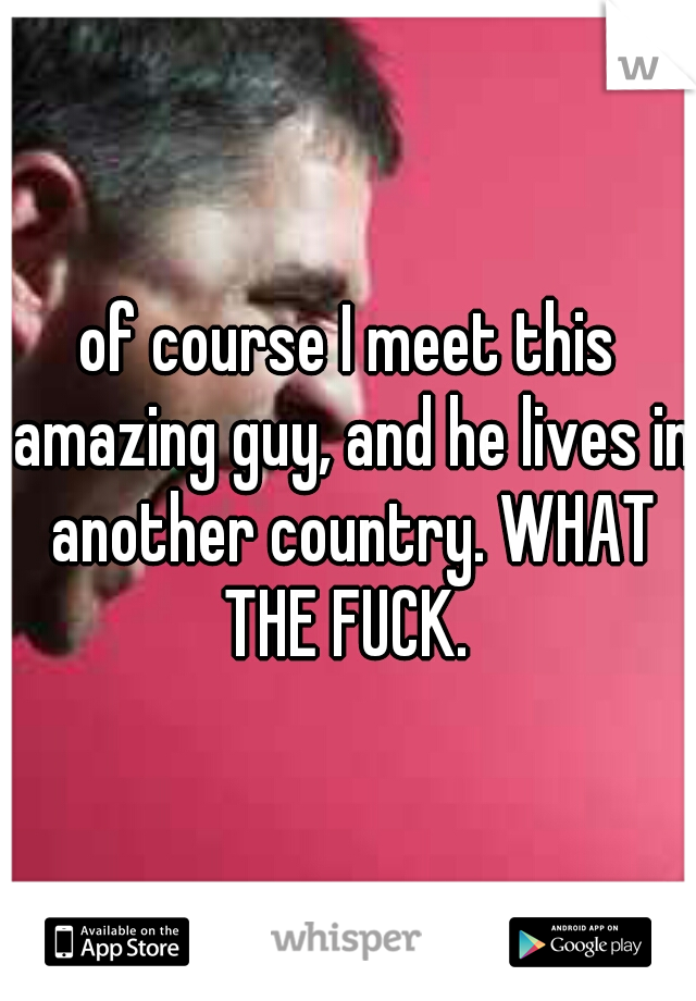 of course I meet this amazing guy, and he lives in another country. WHAT THE FUCK. 