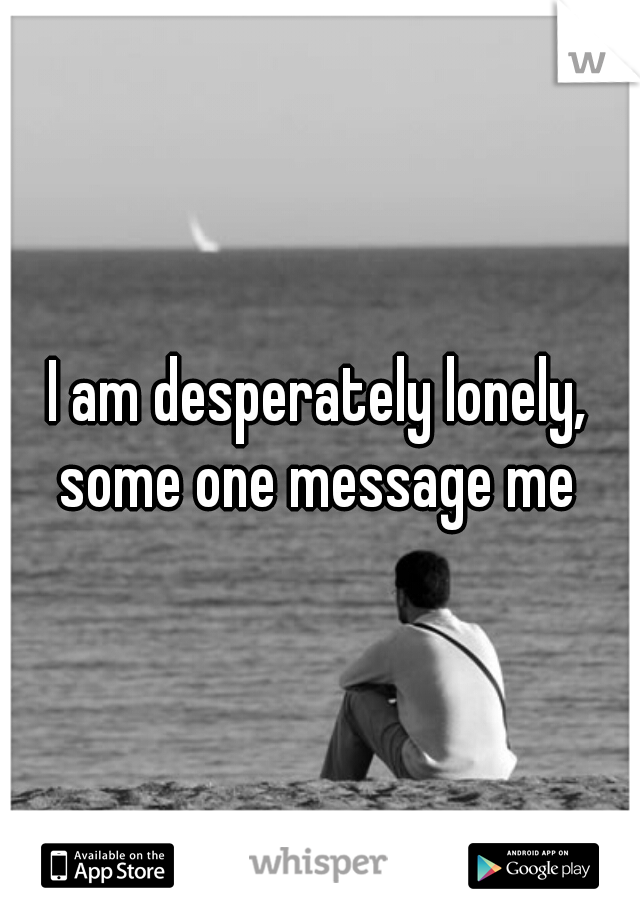 I am desperately lonely, some one message me 