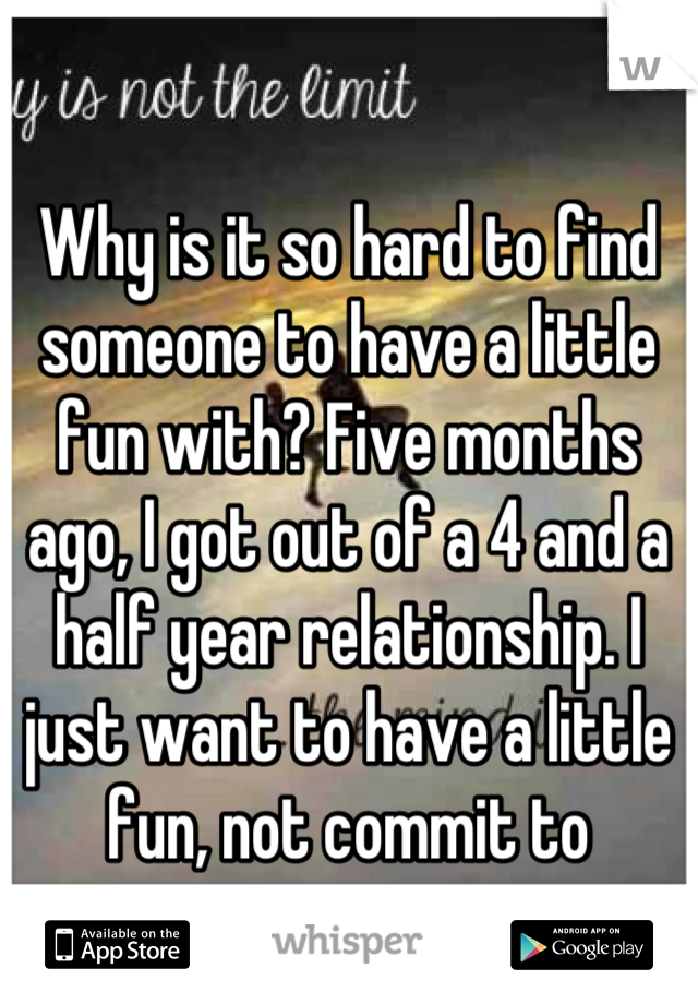 Why is it so hard to find someone to have a little fun with? Five months ago, I got out of a 4 and a half year relationship. I just want to have a little fun, not commit to someone