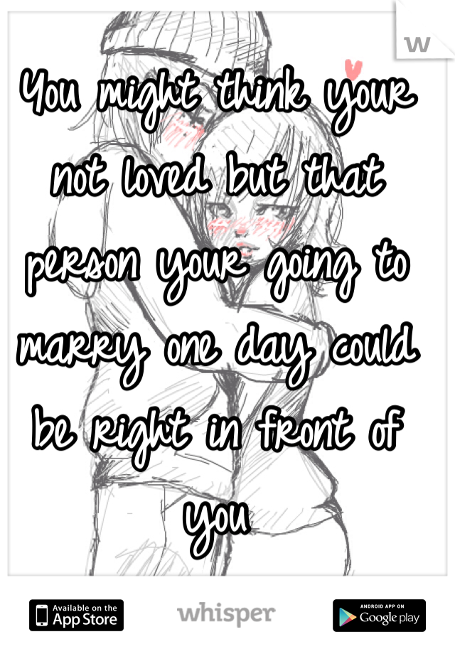 You might think your not loved but that person your going to marry one day could be right in front of you