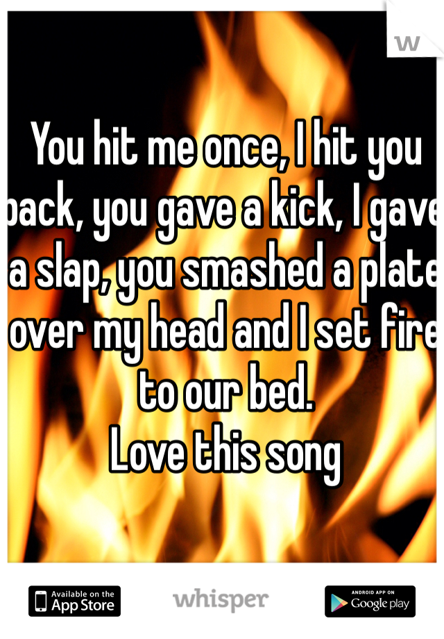 You hit me once, I hit you back, you gave a kick, I gave a slap, you smashed a plate over my head and I set fire to our bed.
Love this song 