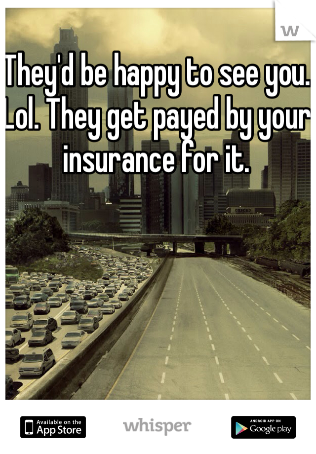 They'd be happy to see you. Lol. They get payed by your insurance for it.