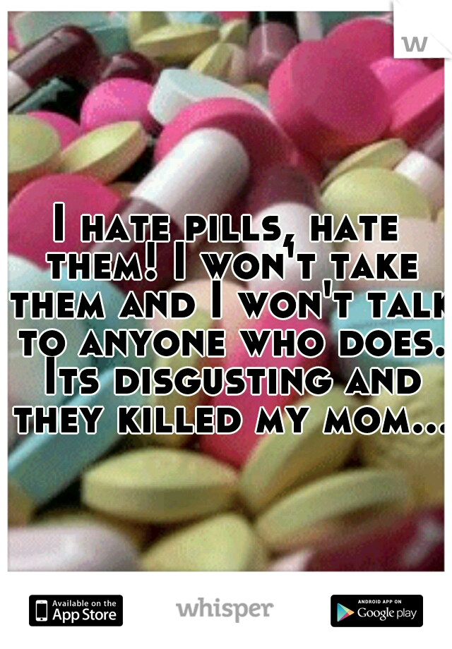 I hate pills, hate them! I won't take them and I won't talk to anyone who does. Its disgusting and they killed my mom...